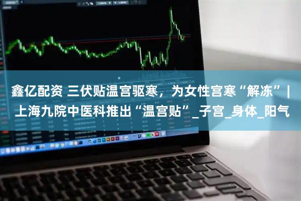 鑫亿配资 三伏贴温宫驱寒，为女性宫寒“解冻” | 上海九院中医科推出“温宫贴”_子宫_身体_阳气