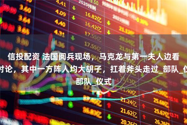 信投配资 法国阅兵现场，马克龙与第一夫人边看边讨论，其中一方阵人均大胡子，扛着斧头走过_部队_仪式