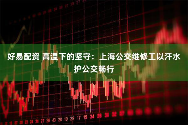 好易配资 高温下的坚守：上海公交维修工以汗水护公交畅行
