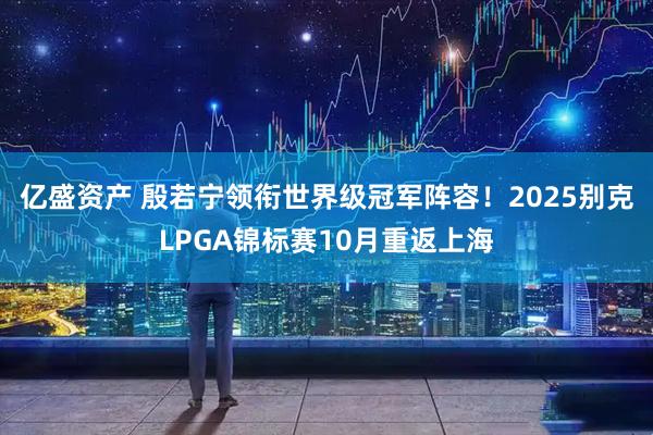 亿盛资产 殷若宁领衔世界级冠军阵容！2025别克LPGA锦标赛10月重返上海