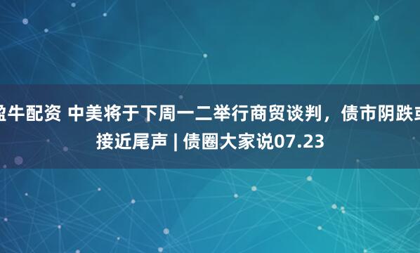 盈牛配资 中美将于下周一二举行商贸谈判，债市阴跌或接近尾声 | 债圈大家说07.23