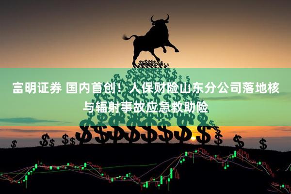 富明证券 国内首创！人保财险山东分公司落地核与辐射事故应急救助险