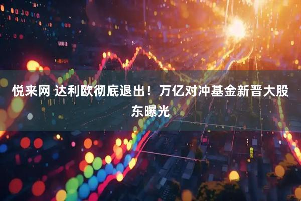 悦来网 达利欧彻底退出！万亿对冲基金新晋大股东曝光