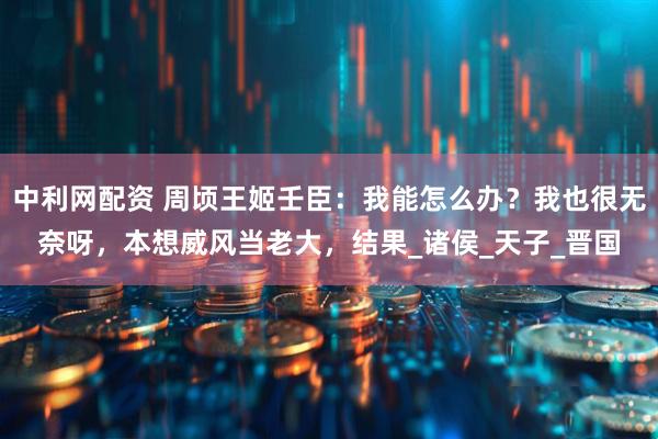 中利网配资 周顷王姬壬臣：我能怎么办？我也很无奈呀，本想威风当老大，结果_诸侯_天子_晋国