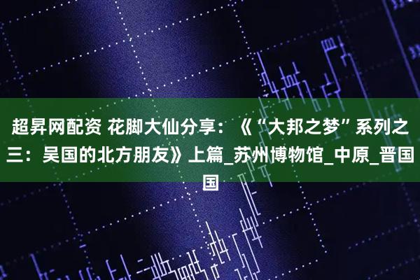 超昇网配资 花脚大仙分享：《“大邦之梦”系列之三：吴国的北方朋友》上篇_苏州博物馆_中原_晋国