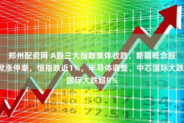 郑州配资网 A股三大指数集体收跌，新疆概念股逆势掀涨停潮，恒指跌近1%，半导体调整、中芯国际大跌超8%
