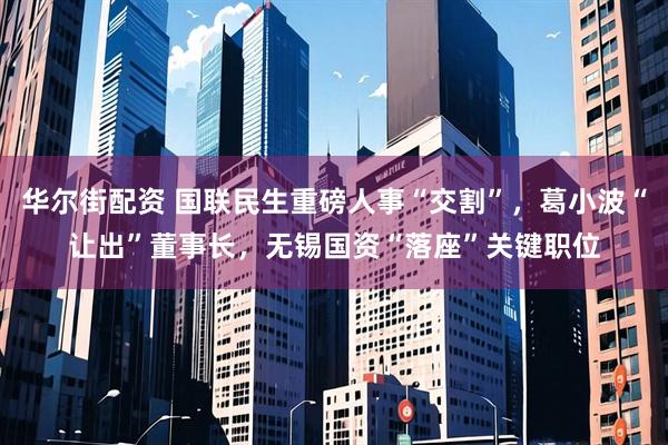 华尔街配资 国联民生重磅人事“交割”，葛小波“让出”董事长，无锡国资“落座”关键职位