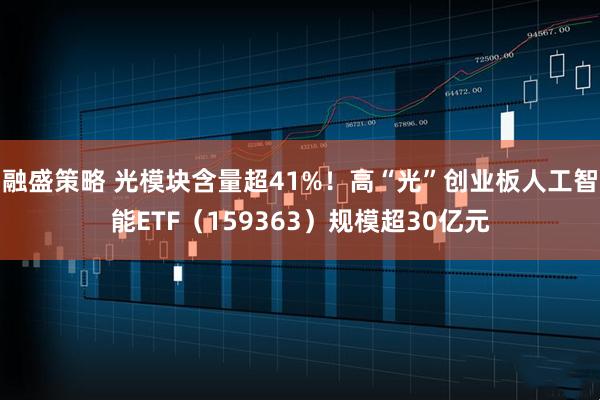 融盛策略 光模块含量超41%！高“光”创业板人工智能ETF（159363）规模超30亿元
