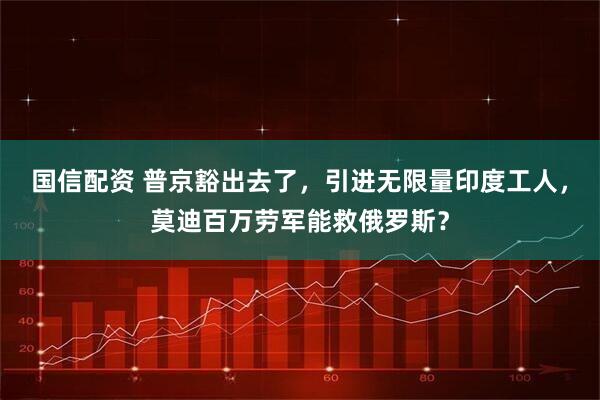 国信配资 普京豁出去了，引进无限量印度工人，莫迪百万劳军能救俄罗斯？